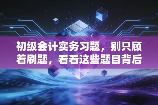 初级会计实务习题,别只顾着刷题,看看这些题目背后的商业真相
