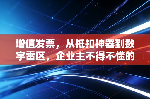 增值发票,从抵扣神器到数字雷区,企业主不得不懂的生存法则