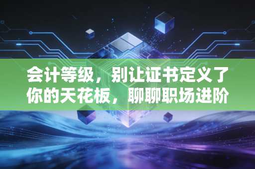 会计等级,别让证书定义了你的天花板,聊聊职场进阶的真实逻辑