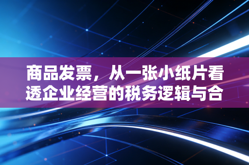 商品发票，从一张小纸片看透企业经营的税务逻辑与合规智慧