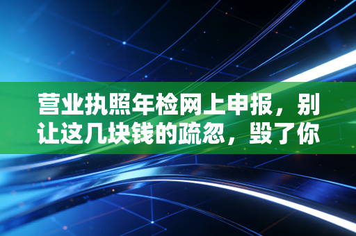 营业执照年检网上申报，别让这几块钱的疏忽，毁了你一年的辛苦钱