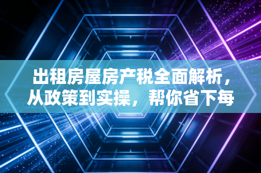出租房屋房产税全面解析,从政策到实操,帮你省下每一分钱
