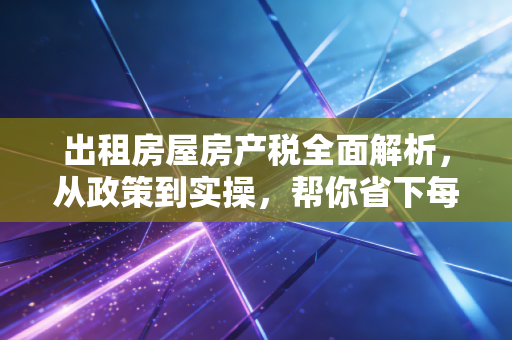 出租房屋房产税全面解析，从政策到实操，帮你省下每一分钱
