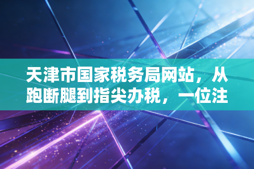 天津市国家税务局网站,从跑断腿到指尖办税,一位注会眼中的税务数字化变迁