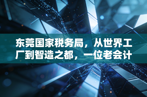 东莞国家税务局，从世界工厂到智造之都，一位老会计眼中的税务温情与变革