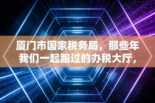 厦门市国家税务局,那些年我们一起跑过的办税大厅,与数字化转型的税务新生态