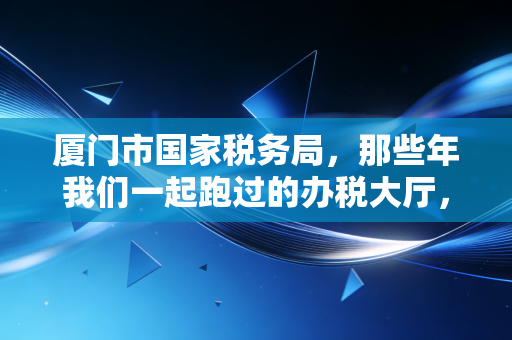 厦门市国家税务局,那些年我们一起跑过的办税大厅,与数字化转型的税务新生态