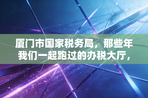 厦门市国家税务局，那些年我们一起跑过的办税大厅，与数字化转型的税务新生态