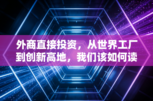 外商直接投资,从世界工厂到创新高地,我们该如何读懂这笔跨国信任账?