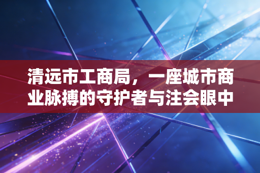 清远市工商局,一座城市商业脉搏的守护者与注会眼中的监管变迁