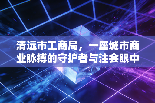 清远市工商局,一座城市商业脉搏的守护者与注会眼中的监管变迁