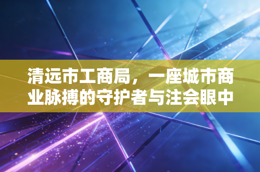 详细阅读:清远市工商局,一座城市商业脉搏的守护者与注会眼中的监管变迁 清远市工商局,一座城市商业脉搏的守护者与注会眼中的监管变迁