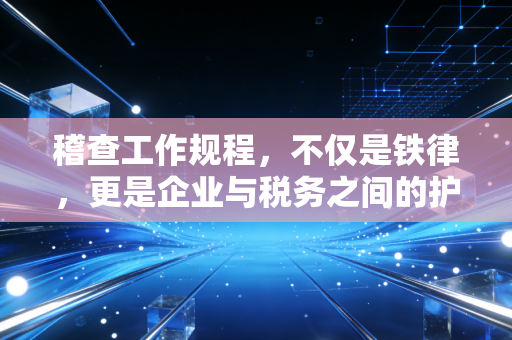 稽查工作规程,不仅是铁律,更是企业与税务之间的护城河