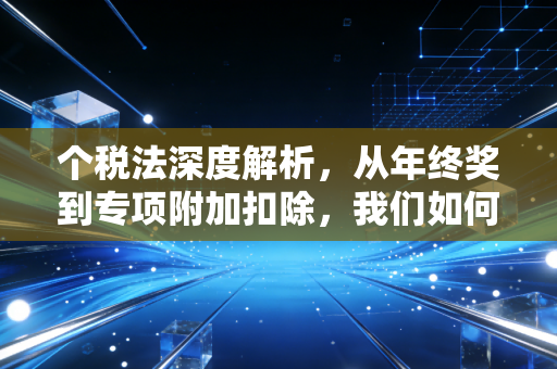 个税法深度解析,从年终奖到专项附加扣除,我们如何合法少交税?