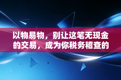 以物易物,别让这笔无现金的交易,成为你税务稽查的定时炸弹