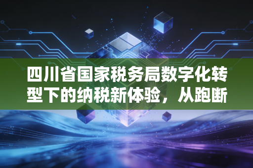 四川省国家税务局数字化转型下的纳税新体验,从跑断腿到指尖办的温情跨越