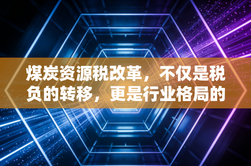 煤炭资源税改革,不仅是税负的转移,更是行业格局的重塑