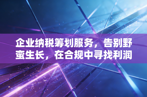 企业纳税筹划服务,告别野蛮生长,在合规中寻找利润的第二曲线