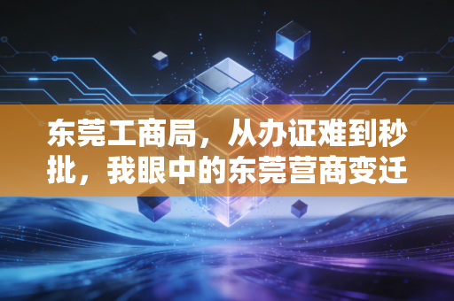 东莞工商局,从办证难到秒批,我眼中的东莞营商变迁与避坑指南