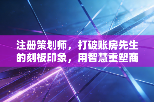 注册策划师,打破账房先生的刻板印象,用智慧重塑商业价值