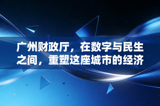 广州财政厅,在数字与民生之间,重塑这座城市的经济韧性