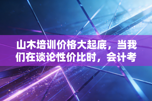 山木培训价格大起底，当我们在谈论性价比时，会计考证人到底在焦虑什么？