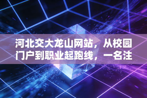 河北交大龙山网站,从校园门户到职业起跑线,一名注会人的数字化思考与职场感悟