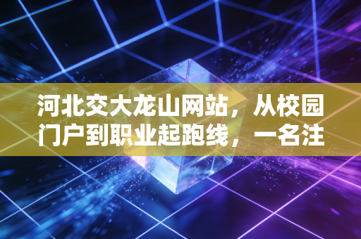 河北交大龙山网站,从校园门户到职业起跑线,一名注会人的数字化思考与职场感悟