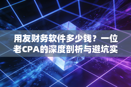 用友财务软件多少钱？一位老CPA的深度剖析与避坑实录