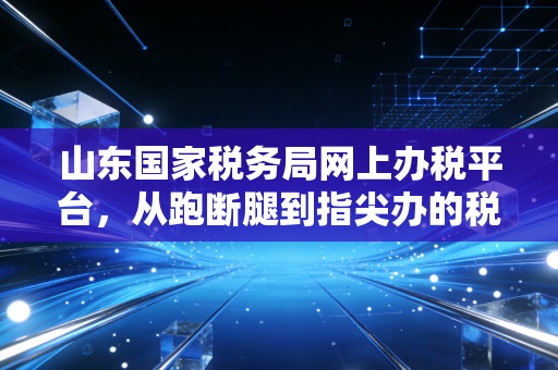 山东国家税务局网上办税平台,从跑断腿到指尖办的税务数字化变革
