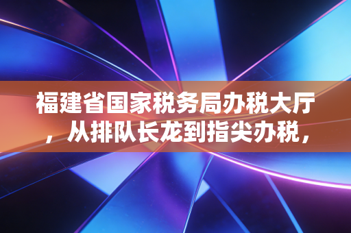 福建省国家税务局办税大厅，从排队长龙到指尖办税，一位注会眼中的税务服务变迁