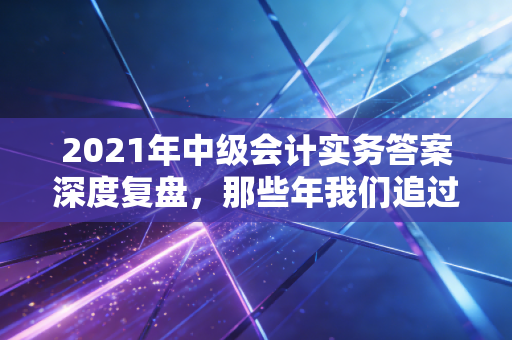 2021年中级会计实务答案深度复盘,那些年我们追过的借贷与人生