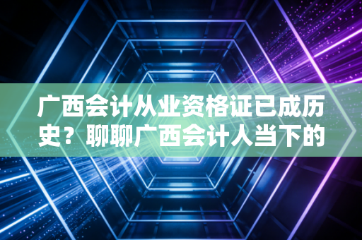 广西会计从业资格证已成历史？聊聊广西会计人当下的考证路与职业生存