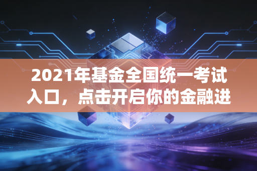2021年基金全国统一考试入口，点击开启你的金融进阶之路，附备考全攻略与职业深度思考
