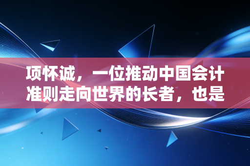 项怀诚，一位推动中国会计准则走向世界的长者，也是我们注会人的精神坐标
