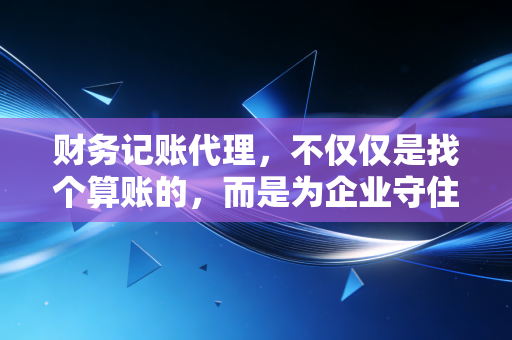 财务记账代理，不仅仅是找个算账的，而是为企业守住最后的防线