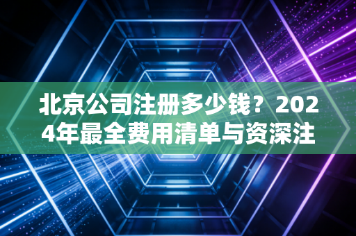 北京公司注册多少钱？2024年最全费用清单与资深注会的大实话