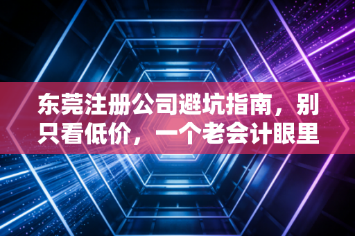 东莞注册公司避坑指南,别只看低价,一个老会计眼里的创业第一步