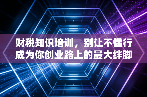 财税知识培训,别让不懂行成为你创业路上的最大绊脚石