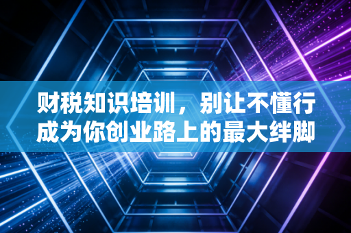 财税知识培训，别让不懂行成为你创业路上的最大绊脚石
