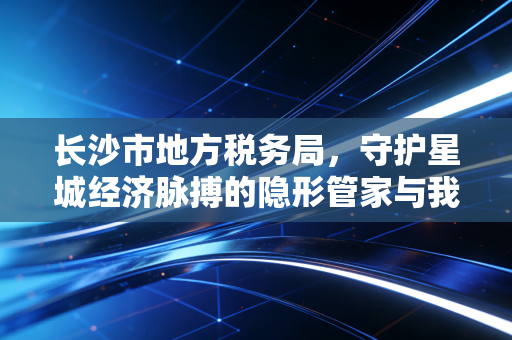长沙市地方税务局，守护星城经济脉搏的隐形管家与我的税务情缘
