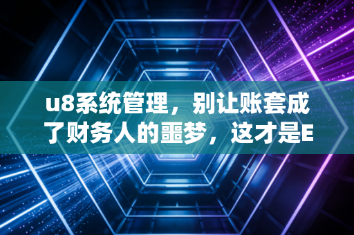 u8系统管理，别让账套成了财务人的噩梦，这才是ERP的正确打开方式