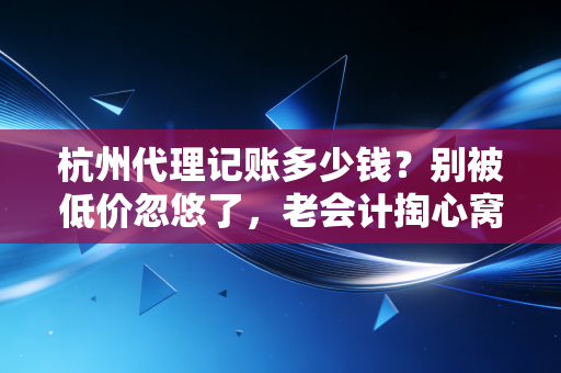 杭州代理记账多少钱？别被低价忽悠了，老会计掏心窝子跟你聊聊行情