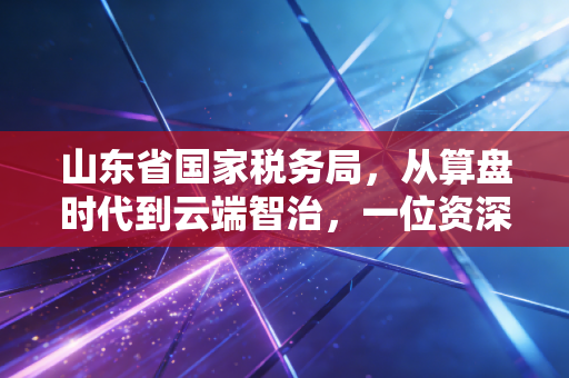 山东省国家税务局,从算盘时代到云端智治,一位资深注会眼中的齐鲁税改风云