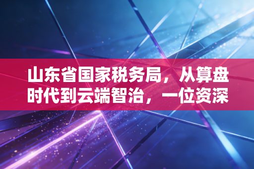 山东省国家税务局,从算盘时代到云端智治,一位资深注会眼中的齐鲁税改风云