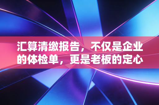 汇算清缴报告,不仅是企业的体检单,更是老板的定心丸
