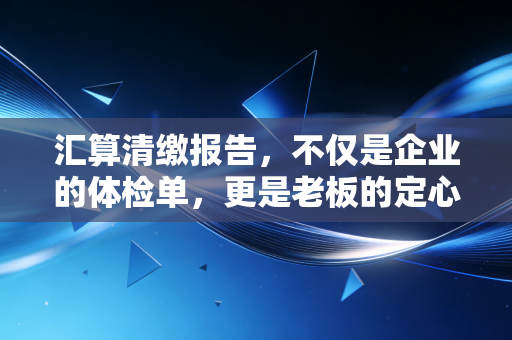 汇算清缴报告,不仅是企业的体检单,更是老板的定心丸