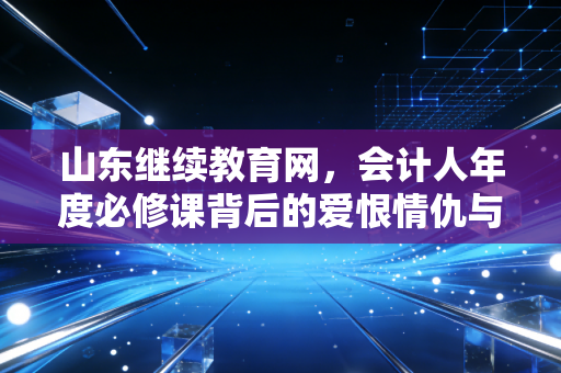 山东继续教育网,会计人年度必修课背后的爱恨情仇与成长真相