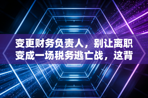 变更财务负责人，别让离职变成一场税务逃亡战，这背后的人性与博弈