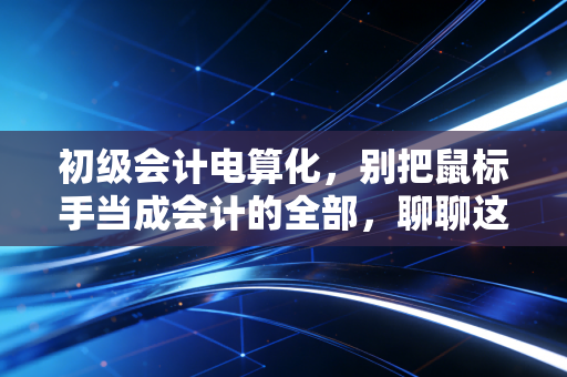 初级会计电算化,别把鼠标手当成会计的全部,聊聊这门课背后的职场真相